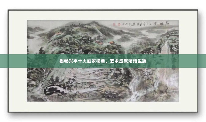 揭秘兴平十大画家榜单,艺术成就熠熠生辉