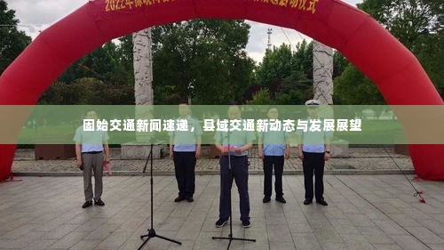 固始交通新闻速递，县域交通新动态与发展展望
