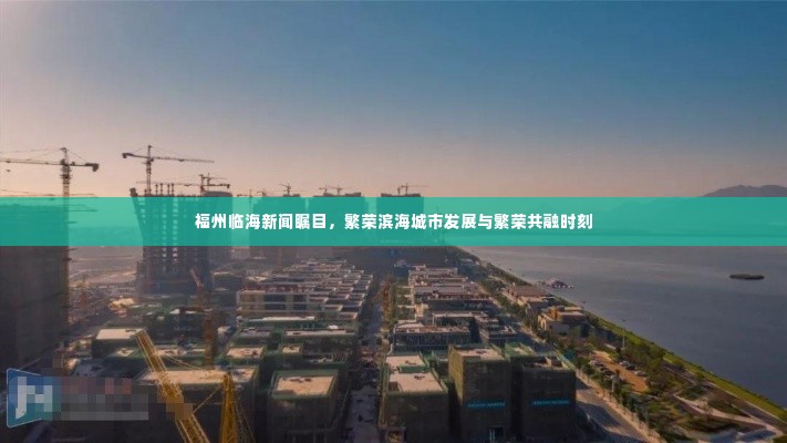 福州临海新闻瞩目,繁荣滨海城市发展与繁荣共融时刻