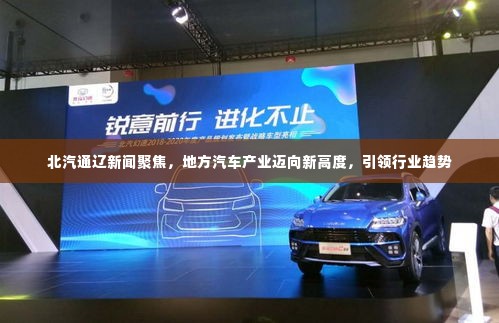 北汽通辽新闻聚焦,地方汽车产业迈向新高度,引领行业趋势