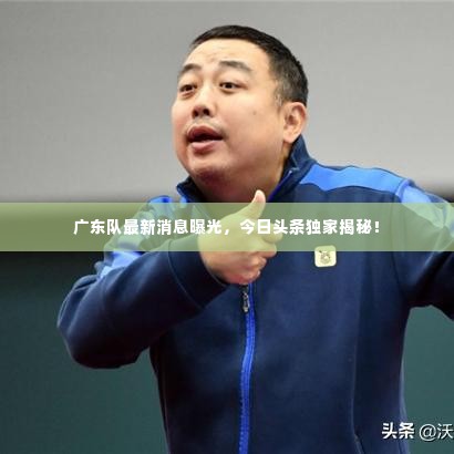 广东队最新消息曝光,今日头条独家揭秘!