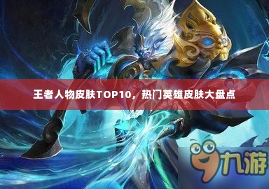 王者人物皮肤TOP10，热门英雄皮肤大盘点