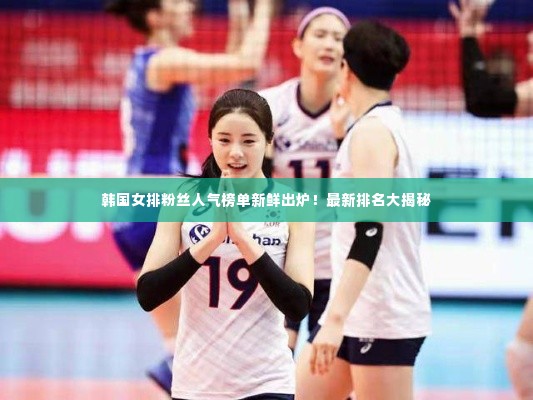 韩国女排粉丝人气榜单新鲜出炉！最新排名大揭秘