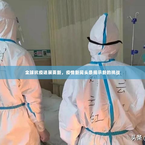 全球抗疫进展更新,疫情新闻头条揭示新的挑战