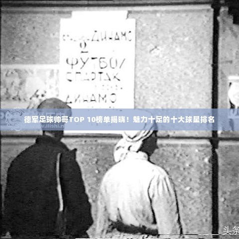 德军足球帅哥TOP 10榜单揭晓!魅力十足的十大球星排名