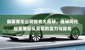韩国整车公司排名大揭秘,揭秘现代起亚等巨头背后的实力与排名
