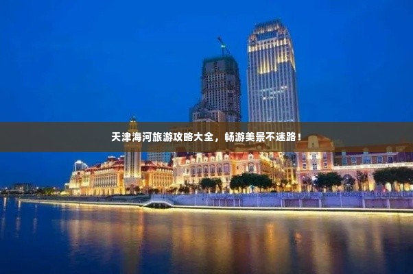 天津海河旅游攻略大全,畅游美景不迷路!