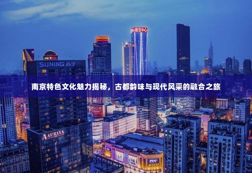 南京特色文化魅力揭秘,古都韵味与现代风采的融合之旅