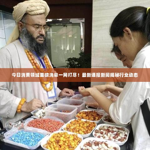 今日消费领域重磅消息一网打尽!最新通报新闻揭秘行业动态