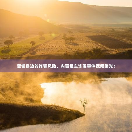 警惕身边的诈骗风险,内蒙租车诈骗事件视频曝光!