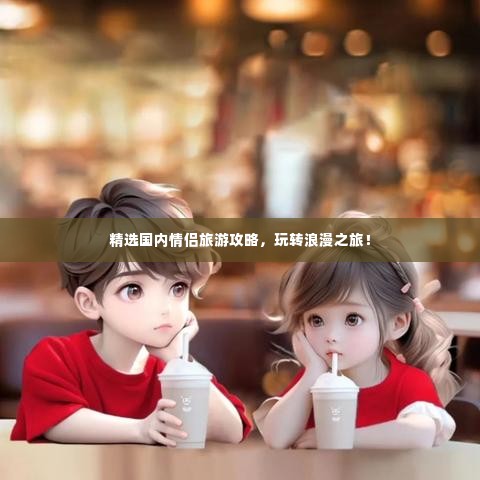 精选国内情侣旅游攻略,玩转浪漫之旅!