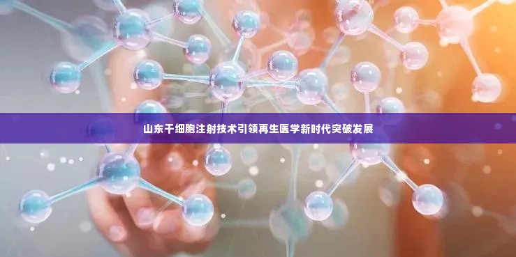 山东干细胞注射技术引领再生医学新时代突破发展