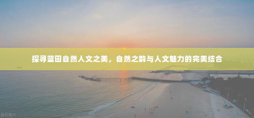 探寻蓝田自然人文之美,自然之韵与人文魅力的完美结合