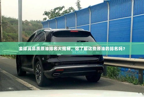 全球高品质原油排名大揭秘,你了解这些原油的排名吗?