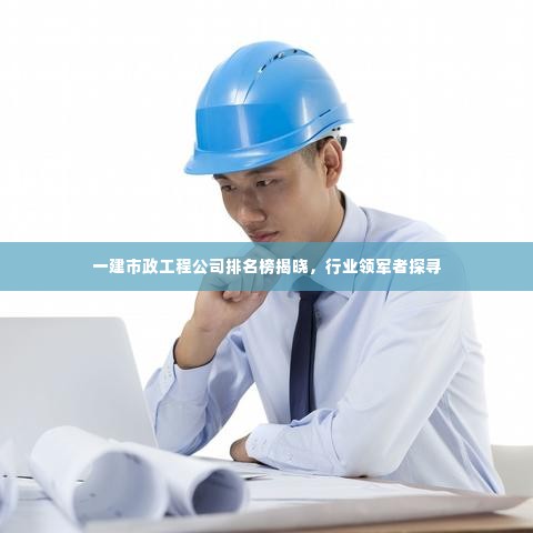 一建市政工程公司排名榜揭晓,行业领军者探寻