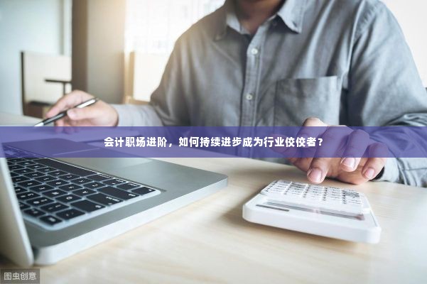 会计职场进阶,如何持续进步成为行业佼佼者?