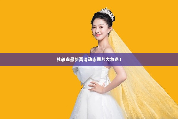 杜轶鑫最新高清动态图片大放送!