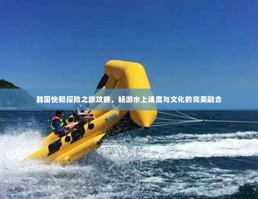 韩国快艇探险之旅攻略,畅游水上速度与文化的完美融合