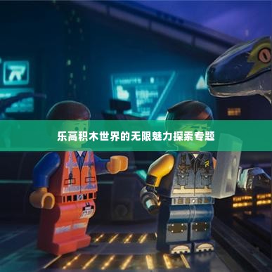 乐高积木世界的无限魅力探索专题