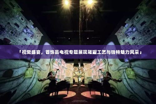 「视觉盛宴,首饰品电视专题展现璀璨工艺与独特魅力风采」