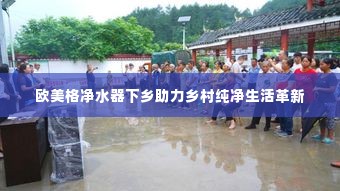 欧美格净水器下乡助力乡村纯净生活革新