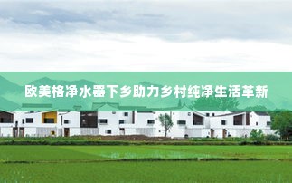 欧美格净水器下乡助力乡村纯净生活革新