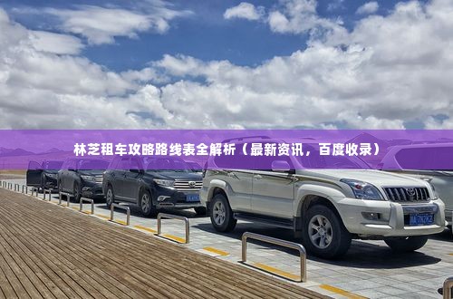 林芝租车攻略路线表全解析(最新资讯,百度收录)