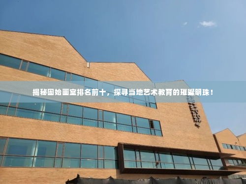揭秘固始画室排名前十,探寻当地艺术教育的璀璨明珠!