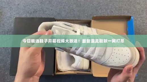 今日精选鞋子开箱视频大放送!最新潮流鞋款一网打尽