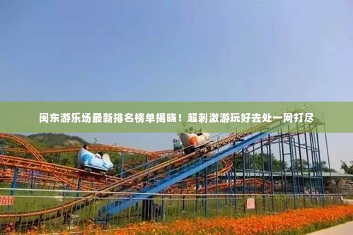 闽东游乐场最新排名榜单揭晓!超刺激游玩好去处一网打尽