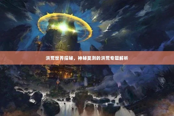 洪荒世界探秘，神秘莫测的洪荒专题解析