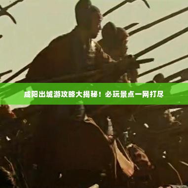 咸阳出城游攻略大揭秘!必玩景点一网打尽