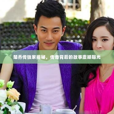 楚乔传独家揭秘,传奇背后的故事震撼曝光