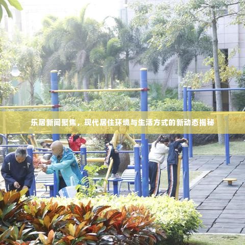乐居新闻聚焦,现代居住环境与生活方式的新动态揭秘