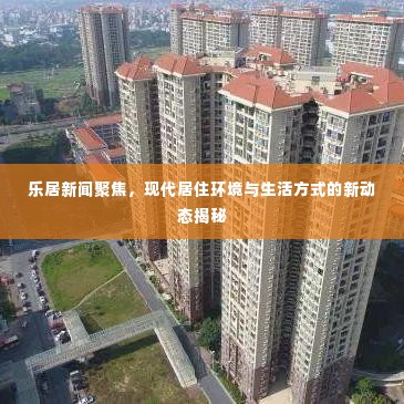 乐居新闻聚焦,现代居住环境与生活方式的新动态揭秘