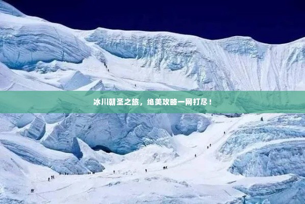 冰川朝圣之旅,绝美攻略一网打尽!