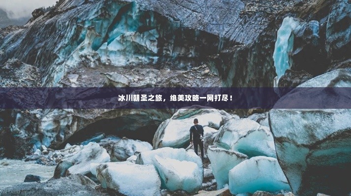 冰川朝圣之旅,绝美攻略一网打尽!