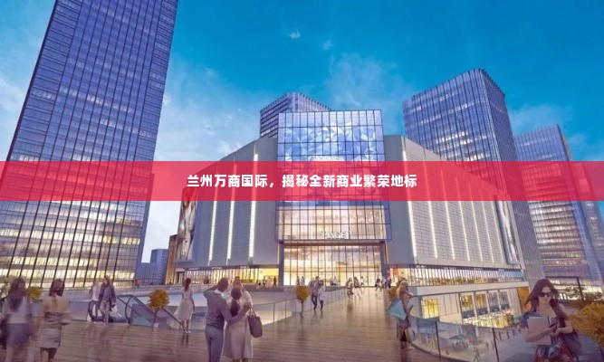 兰州万商国际，揭秘全新商业繁荣地标