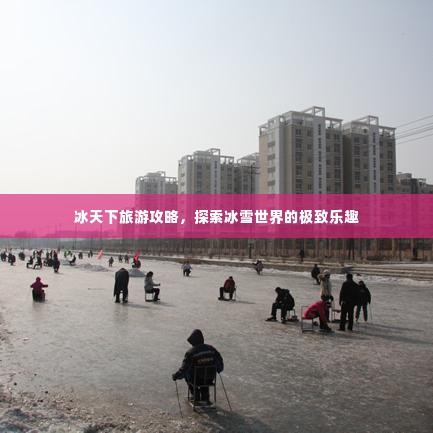 冰天下旅游攻略,探索冰雪世界的极致乐趣