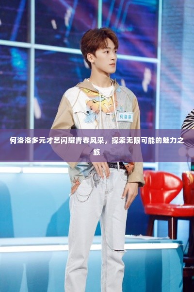 何洛洛多元才艺闪耀青春风采,探索无限可能的魅力之旅
