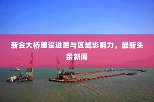 新会大桥建设进展与区域影响力，最新头条新闻