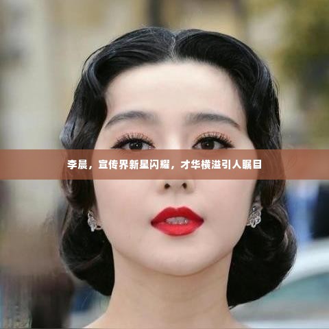 李晨,宣传界新星闪耀,才华横溢引人瞩目