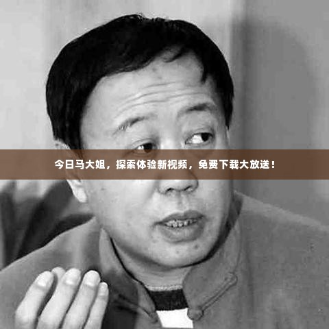 今日马大姐,探索体验新视频,免费下载大放送!