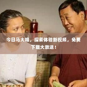 今日马大姐,探索体验新视频,免费下载大放送!