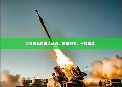 世界最猛炮弹大盘点,震撼排名,不容错过!