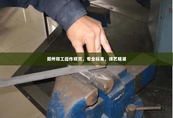 郑州钳工操作规范,专业标准,技艺精湛