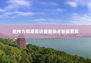 杭州六和塔周边最新热点新闻聚焦
