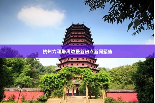 杭州六和塔周边最新热点新闻聚焦