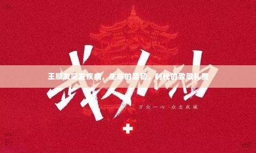 王顺友突发疾病,生命的坚韧,时代的致敬礼赞