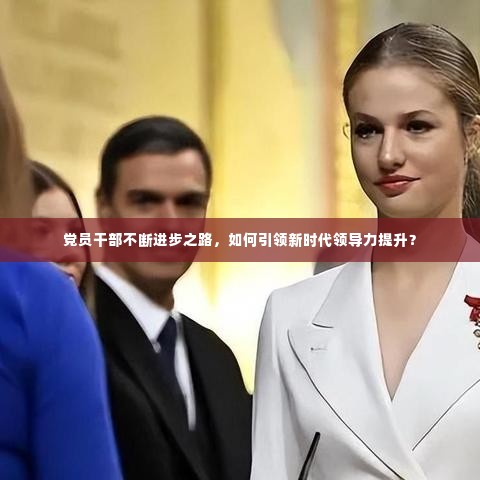 党员干部不断进步之路，如何引领新时代领导力提升？